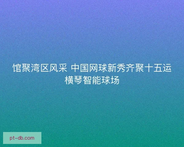 馆聚湾区风采 中国网球新秀齐聚十五运横琴智能球场