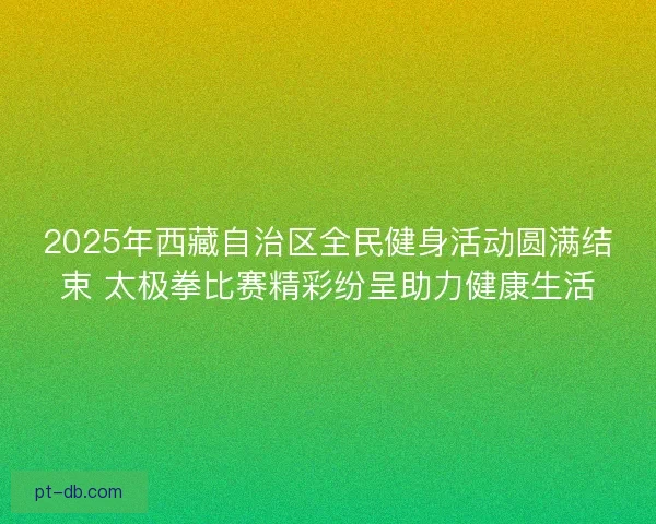 2025年西藏自治区全民健身活动圆满结束 太极拳比赛精彩纷呈助力健康生活